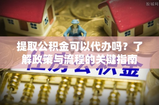 东西湖提取公积金可以代办吗？了解政策与流程的关键指南