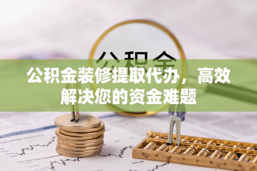 东西湖公积金装修提取代办，高效解决您的资金难题