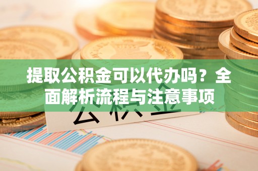 东西湖提取公积金可以代办吗？全面解析流程与注意事项
