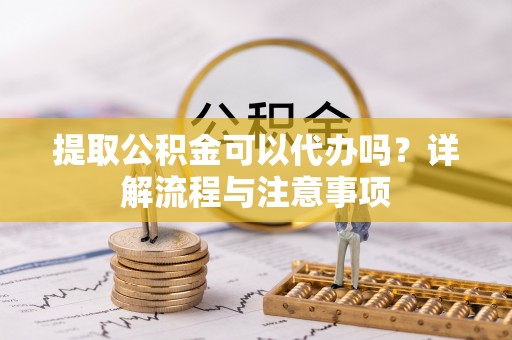 东西湖提取公积金可以代办吗？详解流程与注意事项