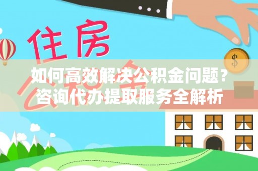 东西湖如何高效解决公积金问题？咨询代办提取服务全解析