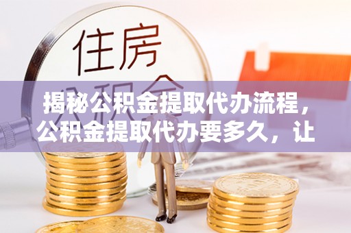 东西湖揭秘公积金提取代办流程，公积金提取代办要多久，让你心中有数
