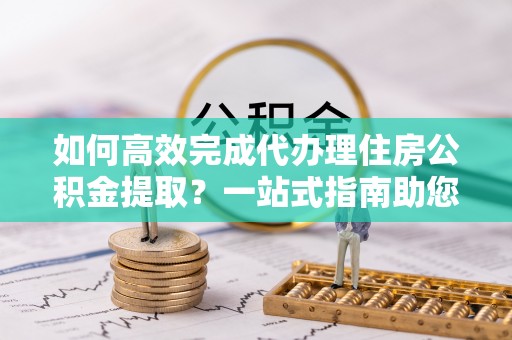 东西湖如何高效完成代办理住房公积金提取？一站式指南助您轻松搞定