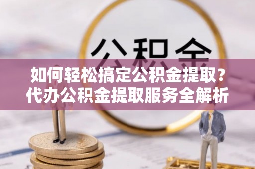 东西湖如何轻松搞定公积金提取？代办公积金提取服务全解析