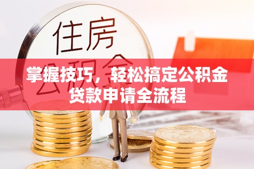 东西湖掌握技巧，轻松搞定公积金贷款申请全流程