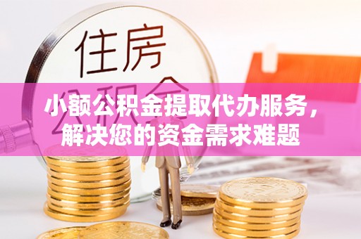 东西湖小额公积金提取代办服务，解决您的资金需求难题