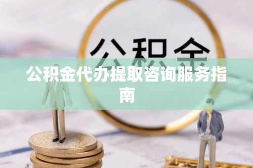东西湖公积金代办提取咨询服务指南