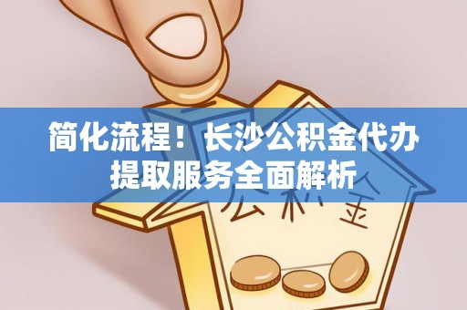 东西湖简化流程！长沙公积金代办提取服务全面解析