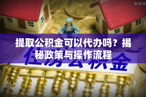 东西湖提取公积金可以代办吗？揭秘政策与操作流程