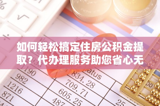 东西湖如何轻松搞定住房公积金提取？代办理服务助您省心无忧