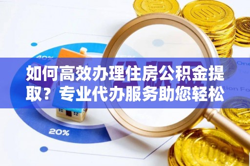 东西湖如何高效办理住房公积金提取？专业代办服务助您轻松解决难题