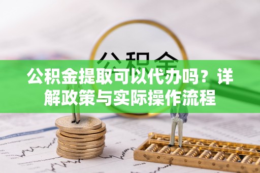 东西湖公积金提取可以代办吗？详解政策与实际操作流程