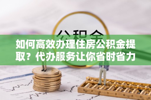 东西湖如何高效办理住房公积金提取？代办服务让你省时省力