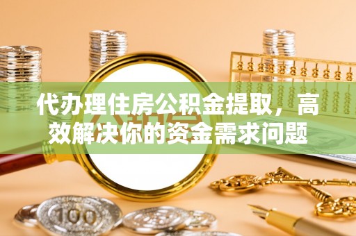 东西湖代办理住房公积金提取，高效解决你的资金需求问题