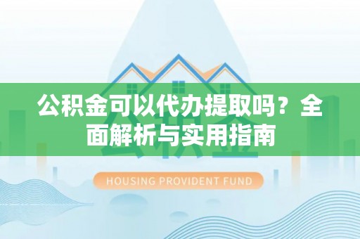东西湖公积金可以代办提取吗？全面解析与实用指南