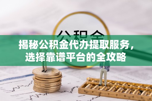 东西湖揭秘公积金代办提取服务，选择靠谱平台的全攻略