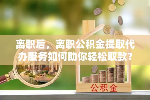 东西湖离职后，离职公积金提取代办服务如何助你轻松取款？