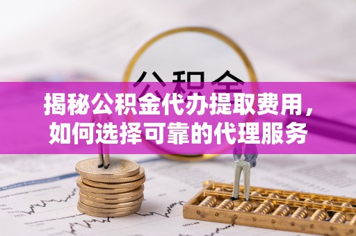 东西湖揭秘公积金代办提取费用，如何选择可靠的代理服务