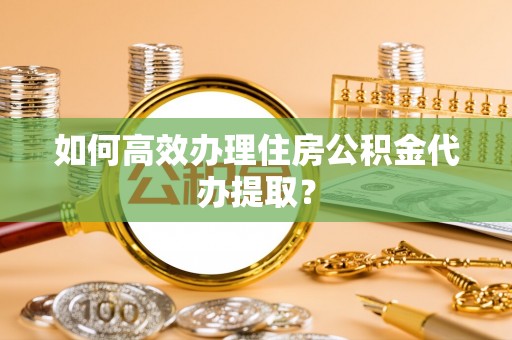 东西湖如何高效办理住房公积金代办提取？
