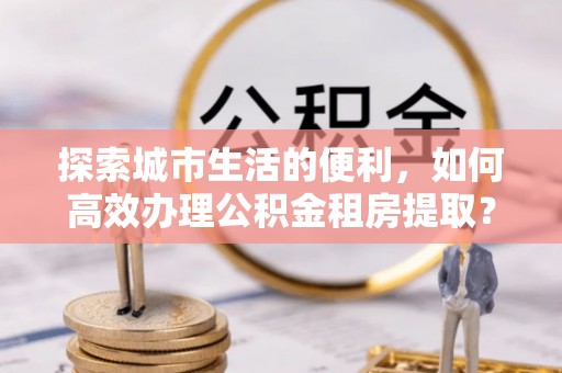 东西湖探索城市生活的便利，如何高效办理公积金租房提取？