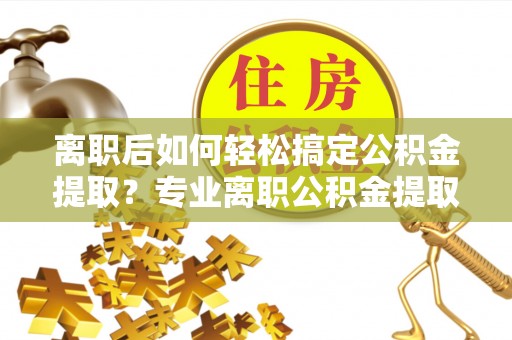 东西湖离职后如何轻松搞定公积金提取？专业离职公积金提取代办服务来帮你