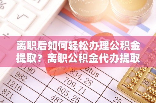 东西湖离职后如何轻松办理公积金提取？离职公积金代办提取全攻略
