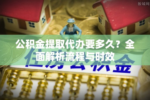 东西湖公积金提取代办要多久？全面解析流程与时效