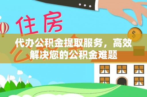 东西湖代办公积金提取服务，高效解决您的公积金难题