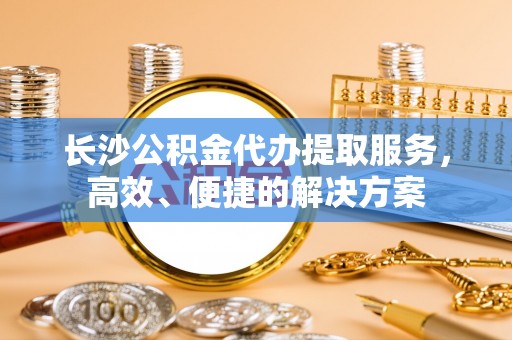 东西湖长沙公积金代办提取服务，高效、便捷的解决方案