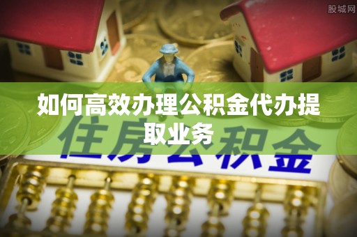 东西湖如何高效办理公积金代办提取业务