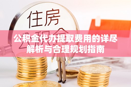 东西湖公积金代办提取费用的详尽解析与合理规划指南