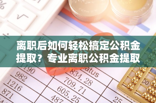 东西湖离职后如何轻松搞定公积金提取？专业离职公积金提取代办服务助你一臂之力