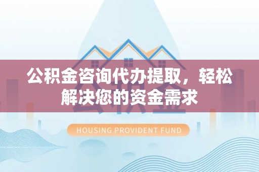 东西湖公积金咨询代办提取，轻松解决您的资金需求