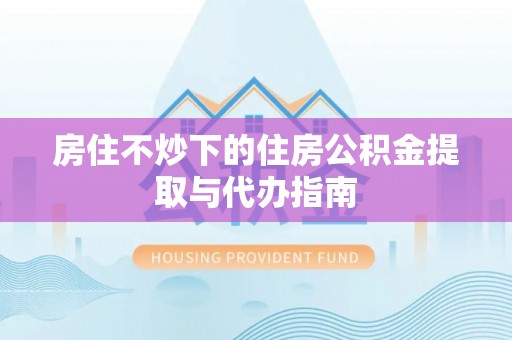 东西湖房住不炒下的住房公积金提取与代办指南