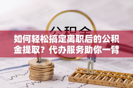 东西湖如何轻松搞定离职后的公积金提取？代办服务助你一臂之力