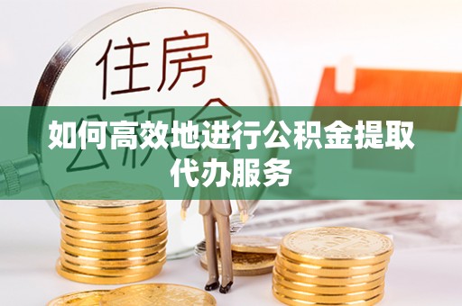 东西湖如何高效地进行公积金提取代办服务