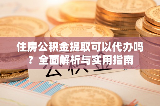 东西湖住房公积金提取可以代办吗？全面解析与实用指南