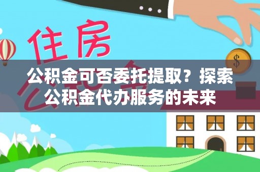 东西湖公积金可否委托提取？探索公积金代办服务的未来