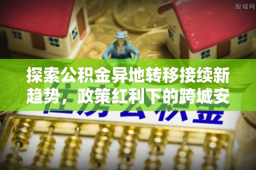 东西湖探索公积金异地转移接续新趋势，政策红利下的跨城安居梦想