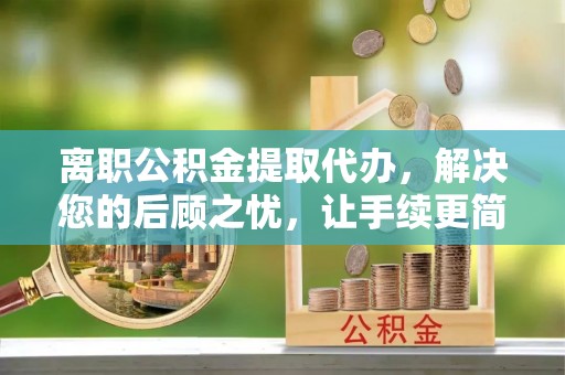 东西湖离职公积金提取代办，解决您的后顾之忧，让手续更简单