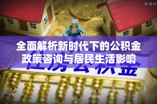 东西湖全面解析新时代下的公积金政策咨询与居民生活影响