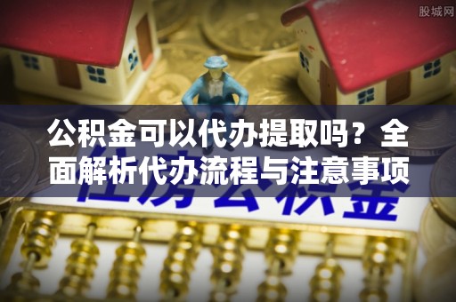 东西湖公积金可以代办提取吗？全面解析代办流程与注意事项