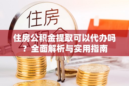 东西湖住房公积金提取可以代办吗？全面解析与实用指南