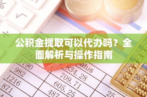 东西湖公积金提取可以代办吗？全面解析与操作指南