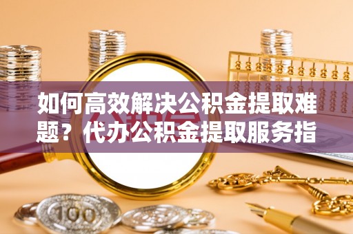 东西湖如何高效解决公积金提取难题？代办公积金提取服务指南