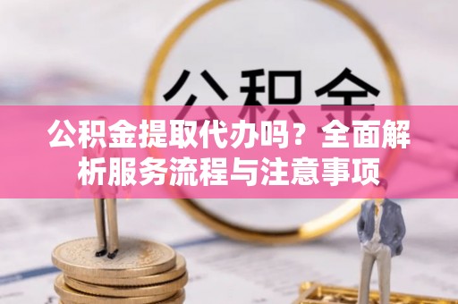 东西湖公积金提取代办吗？全面解析服务流程与注意事项