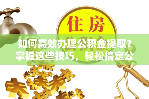 东西湖如何高效办理公积金提取？掌握这些技巧，轻松搞定公积金代办提取