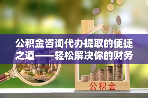 东西湖公积金咨询代办提取的便捷之道——轻松解决你的财务难题