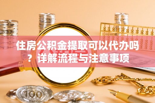 东西湖住房公积金提取可以代办吗？详解流程与注意事项